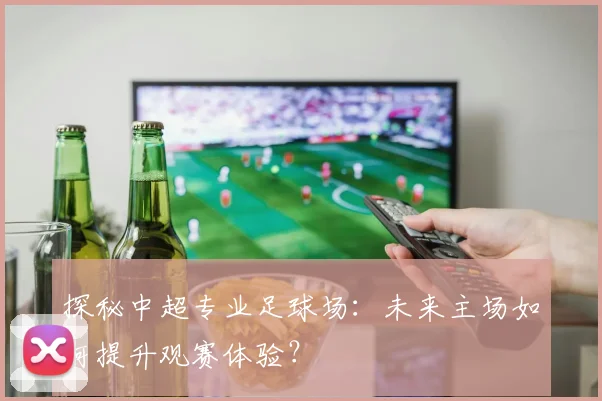 探秘中超专业足球场：未来主场如何提升观赛体验？