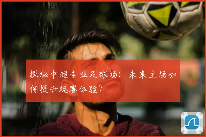 探秘中超专业足球场：未来主场如何提升观赛体验？